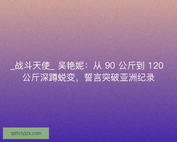_战斗天使_ 吴艳妮：从 90 公斤到 120 公斤深蹲蜕变，誓言突破亚洲纪录