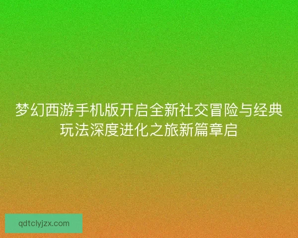 梦幻西游手机版开启全新社交冒险与经典玩法深度进化之旅新篇章启