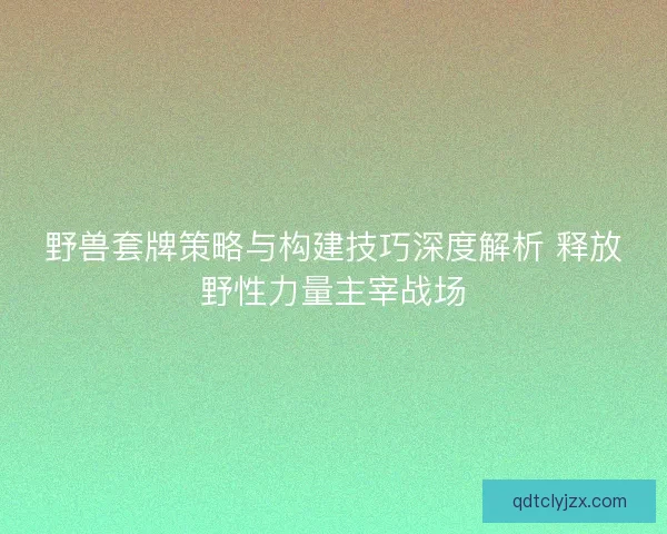野兽套牌策略与构建技巧深度解析 释放野性力量主宰战场