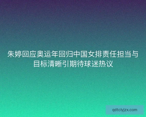 朱婷回应奥运年回归中国女排责任担当与目标清晰引期待球迷热议