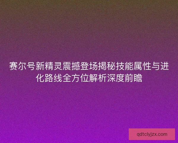 赛尔号新精灵震撼登场揭秘技能属性与进化路线全方位解析深度前瞻