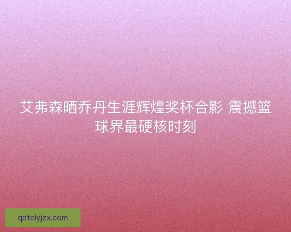 艾弗森晒乔丹生涯辉煌奖杯合影 震撼篮球界最硬核时刻